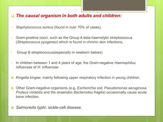  The causal organism in both adults and children:
• Staphylococcus aureus (found in over 70% of cases),
• Gram-positive cocci, such as the Group A beta-haemolytic streptococcus
(Streptococcus pyogenes) which is found in chronic skin infections,
• Group B streptococcus(especially in newborn babies)
• In children between 1 and 4 years of age, the Gram-negative Haemophilus
influenzae of H. influenzae
 Kingella kingae, mainly following upper respiratory infection in young children.
 Other Gram-negative organisms (e.g. Escherichia coli, Pseudomonas aeruginosa,
Proteus mirabilis and the anaerobic Bacteroides fragilis) occasionally cause acute
bone infection.
 Salmonella typhi. sickle-cell disease.
 