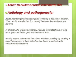  ACUTE HAEMATOGENOUS OSTEOMYELITIS:
Aetiology and pathogenesis:
Acute haematogenous osteomyelitis is mainly a disease of children.
When adults are affected, it is usually because their resistance is
lowered.
In children, the infection generally involves the metaphysis of long
bone ,proximal femur ,proximal and distal tibia..
usually trauma determined the site of infection ,possibly by causing a
small haematoma or fluid collection in a bone, in patients with
concurrent bacteraemia.
 