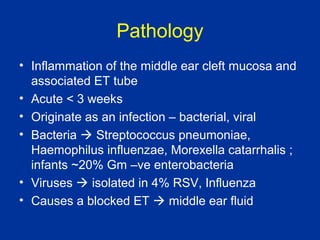 Pathology
• Inflammation of the middle ear cleft mucosa and
associated ET tube
• Acute < 3 weeks
• Originate as an infection – bacterial, viral
• Bacteria Streptococcus pneumoniae,
Haemophilus influenzae, Morexella catarrhalis ;
infants ~20% Gm –ve enterobacteria
• Viruses isolated in 4% RSV, Influenza
• Causes a blocked ET middle ear fluid