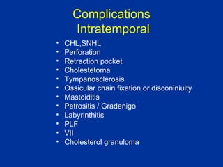 Complications
Intratemporal
• CHL,SNHL
• Perforation
• Retraction pocket
• Cholestetoma
• Tympanosclerosis
• Ossicular chain fixation or disconiniuity
• Mastoiditis
• Petrositis / Gradenigo
• Labyrinthitis
• PLF
• VII
• Cholesterol granuloma