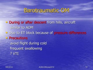 Barotraumatic OM 
• During or after descent from hills, aircraft 
similar to AOM 
• Due to ET block because of pressure differences 
• Precautions 
avoid flight during cold 
frequent swallowing 
? VTI 
9/6/2014 AOM:IOMJuly2010 12 
 