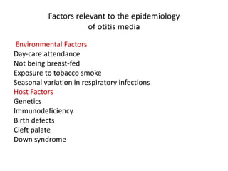 Factors relevant to the epidemiology
of otitis media
Environmental Factors
Day-care attendance
Not being breast-fed
Exposure to tobacco smoke
Seasonal variation in respiratory infections
Host Factors
Genetics
Immunodeficiency
Birth defects
Cleft palate
Down syndrome
 