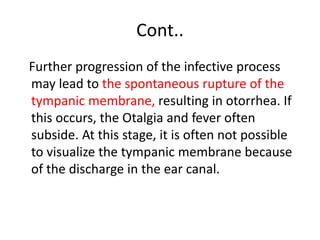 Cont..
Further progression of the infective process
may lead to the spontaneous rupture of the
tympanic membrane, resulting in otorrhea. If
this occurs, the Otalgia and fever often
subside. At this stage, it is often not possible
to visualize the tympanic membrane because
of the discharge in the ear canal.
 