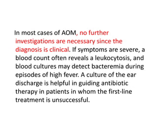 In most cases of AOM, no further
investigations are necessary since the
diagnosis is clinical. If symptoms are severe, a
blood count often reveals a leukocytosis, and
blood cultures may detect bacteremia during
episodes of high fever. A culture of the ear
discharge is helpful in guiding antibiotic
therapy in patients in whom the first-line
treatment is unsuccessful.
 