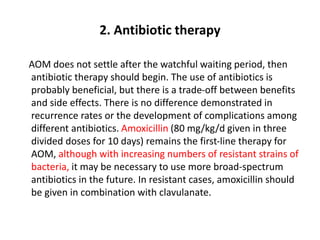 2. Antibiotic therapy
AOM does not settle after the watchful waiting period, then
antibiotic therapy should begin. The use of antibiotics is
probably beneficial, but there is a trade-off between benefits
and side effects. There is no difference demonstrated in
recurrence rates or the development of complications among
different antibiotics. Amoxicillin (80 mg/kg/d given in three
divided doses for 10 days) remains the first-line therapy for
AOM, although with increasing numbers of resistant strains of
bacteria, it may be necessary to use more broad-spectrum
antibiotics in the future. In resistant cases, amoxicillin should
be given in combination with clavulanate.
 