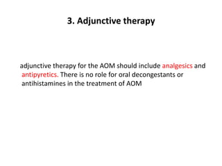 3. Adjunctive therapy
adjunctive therapy for the AOM should include analgesics and
antipyretics. There is no role for oral decongestants or
antihistamines in the treatment of AOM
 