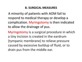 B. SURGICAL MEASURES
A minority of patients with AOM fail to
respond to medical therapy or develop a
complication. Myringotomy is then indicated
to allow the drainage of pus.
Myringotomy is a surgical procedure in which
a tiny incision is created in the eardrum
(tympanic membrane) to relieve pressure
caused by excessive buildup of fluid, or to
drain pus from the middle ear.
 
