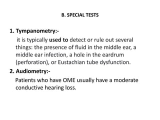 B. SPECIAL TESTS
1. Tympanometry:-
it is typically used to detect or rule out several
things: the presence of fluid in the middle ear, a
middle ear infection, a hole in the eardrum
(perforation), or Eustachian tube dysfunction.
2. Audiometry:-
Patients who have OME usually have a moderate
conductive hearing loss.
 