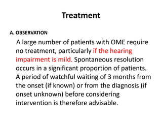 Treatment
A. OBSERVATION
A large number of patients with OME require
no treatment, particularly if the hearing
impairment is mild. Spontaneous resolution
occurs in a significant proportion of patients.
A period of watchful waiting of 3 months from
the onset (if known) or from the diagnosis (if
onset unknown) before considering
intervention is therefore advisable.
 
