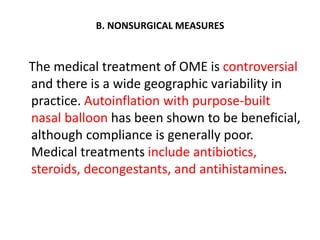 B. NONSURGICAL MEASURES
The medical treatment of OME is controversial
and there is a wide geographic variability in
practice. Autoinflation with purpose-built
nasal balloon has been shown to be beneficial,
although compliance is generally poor.
Medical treatments include antibiotics,
steroids, decongestants, and antihistamines.
 