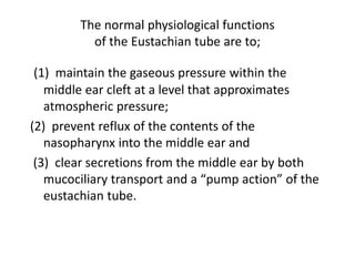 The normal physiological functions
of the Eustachian tube are to;
(1) maintain the gaseous pressure within the
middle ear cleft at a level that approximates
atmospheric pressure;
(2) prevent reflux of the contents of the
nasopharynx into the middle ear and
(3) clear secretions from the middle ear by both
mucociliary transport and a “pump action” of the
eustachian tube.
 