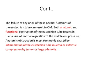 Cont..
The failure of any or all of these normal functions of
the eustachian tube can result in OM. Both anatomic and
functional obstruction of the eustachian tube results in
the failure of normal regulation of the middle ear pressure.
Anatomic obstruction is most commonly caused by
inflammation of the eustachian tube mucosa or extrinsic
compression by tumor or large adenoids.
 