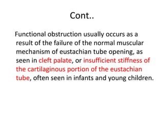 Cont..
Functional obstruction usually occurs as a
result of the failure of the normal muscular
mechanism of eustachian tube opening, as
seen in cleft palate, or insufficient stiffness of
the cartilaginous portion of the eustachian
tube, often seen in infants and young children.
 