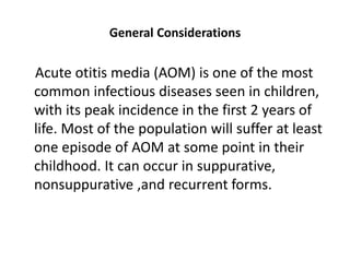 General Considerations
Acute otitis media (AOM) is one of the most
common infectious diseases seen in children,
with its peak incidence in the first 2 years of
life. Most of the population will suffer at least
one episode of AOM at some point in their
childhood. It can occur in suppurative,
nonsuppurative ,and recurrent forms.
 