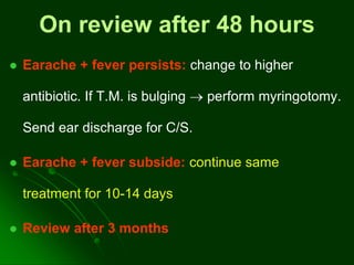 On review after 48 hours
 Earache + fever persists: change to higher
antibiotic. If T.M. is bulging  perform myringotomy.
Send ear discharge for C/S.
 Earache + fever subside: continue same
treatment for 10-14 days
 Review after 3 months
 
