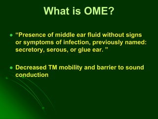  “Presence of middle ear fluid without signs
or symptoms of infection, previously named:
secretory, serous, or glue ear. ”
 Decreased TM mobility and barrier to sound
conduction
What is OME?
 
