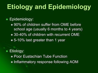 Etiology and Epidemiology
 Epidemiology:
 90% of children suffer from OME before
school age (usually 6 months to 4 years)
 30-40% of children with recurrent OME
 5-10% last greater than 1 year
 Etiology:
 Poor Eustachian Tube Function
 Inflammatory response following AOM
 