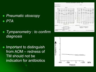  Pneumatic otoscopy
 PTA
 Tympanometry : to confirm
diagnosis
 Important to distinguish
from AOM – redness of
TM should not be
indication for antibiotics
 
