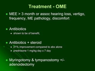 Treatment - OME
 MEE > 3 month or assoc hearing loss, vertigo,
frequency, ME pathology, discomfort
 Antibiotics
 shown to be of benefit,
 Antibiotics + steroid
 21% improvement compared to abx alone
 prednisone 1 mg/kg day x 7 day
 Myringotomy & tympanostomy +/-
adenoidectomy
 