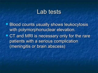 Lab testsLab tests
 Blood counts usually shows leukocytosisBlood counts usually shows leukocytosis
with polymorphonuclear elevation.with polymorphonuclear elevation.
 CT and MRI is necessary only for the rareCT and MRI is necessary only for the rare
patients with a serious complicationpatients with a serious complication
(meningitis or brain abscess)(meningitis or brain abscess)
 