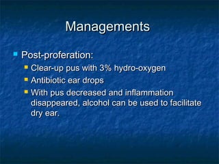 ManagementsManagements
 Post-proferation:Post-proferation:
 Clear-up pus with 3% hydro-oxygenClear-up pus with 3% hydro-oxygen
 Antibiotic ear dropsAntibiotic ear drops
 With pus decreased and inflammationWith pus decreased and inflammation
disappeared, alcohol can be used to facilitatedisappeared, alcohol can be used to facilitate
dry ear.dry ear.
 