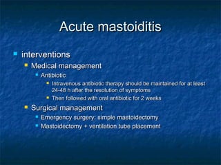 Acute mastoiditisAcute mastoiditis
 interventionsinterventions
 Medical managementMedical management
 AntibioticAntibiotic
 Intravenous antibiotic therapy should be maintained for at leastIntravenous antibiotic therapy should be maintained for at least
24-48 h after the resolution of symptoms24-48 h after the resolution of symptoms
 Then followed with oral antibiotic for 2 weeksThen followed with oral antibiotic for 2 weeks
 Surgical managementSurgical management
 Emergency surgery: simple mastoidectomyEmergency surgery: simple mastoidectomy
 Mastoidectomy + ventilation tube placementMastoidectomy + ventilation tube placement
 