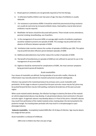 5. Broad spectrum antibiotics are not generally required as first-line therapy. 
6. In otherwise healthy children over two years of age, five days of antibiotics is usually 
adequate. 
7. For resistance or persistence AOMs it should be noted that pneumococcal drug resistance 
can usually be overcome by increased antibiotic doses, Haemophilus may be beta-lactum 
antibiotics may be required. 
8. Modifiable risk factors should be discussed with parents. These include nursery attendance, 
parental smoking, breastfeeding, use of pacifiers. 
9. In the management of recurrent AOM, on average eight months of antibiotic prophylaxis 
would be needed to prevent one episode of AOM. This strategy may be preferred in the 
absence of effusions between episodes of AOM. 
10. Ventilation tube insertion reduces the number of episodes of AOM by over 50%. This option 
may be preferred when effusions persist between episodes of AOM. 
11. Additional adenoidectomy may further reduce the number of episodes of AOM. 
12. Tbe benefit of tonsillectomy on episodes of AOM are not sufficient to warrant its use in the 
management of recurrent AOM. 
13. Vigilance should be maintained for complications of AOM , the most common symptoms 
being persistent pyrexia & headache. 
Acute mastoiditis 
Four classes of mastoiditis are defined. During episodes of acute otitis medfia, infection & 
inflammation may naturally extend into mastoid cavity & be visualised radiologically. 
Infection may spread to the mastoid periosteum by emissary veins; acute mastoiditis with 
periosteitis. At this stage no abscess is present but the post-auricular crease may be full, pinna may 
be pushed forward & there may be mild swelling, erythaema & tenderness of the post-auricular 
region. 
When acute mastoid osteitis develops, the infection has begun to destroy the bone of the mastoid 
air cells & subperiosteal abscess may develop. A sub periosteal abscess most commonly in the post-auricular 
region. A zygomatic abscess may develop above or in front of the pinna. A bezold’s abscess 
may result from perforation of the medial mastoid cortex, tracking down the sternomastiod to the 
posterior triangle. Pus tracking down peritubal cells may result in a retropharyngeal or para 
pharyngeal abscess. 
Subacute mastoiditis, incompletely treated AOM after 10-14 days of infection. Sign may be absent, 
but otalgia & fever persist. 
Acute mastoiditis is a disease of childhood. 
-28% to be in children less than one year of age. 
 
