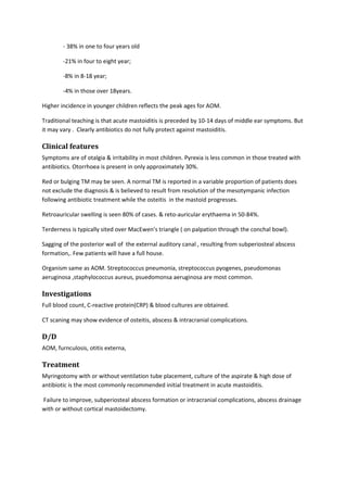 - 38% in one to four years old 
-21% in four to eight year; 
-8% in 8-18 year; 
-4% in those over 18years. 
Higher incidence in younger children reflects the peak ages for AOM. 
Traditional teaching is that acute mastoiditis is preceded by 10-14 days of middle ear symptoms. But 
it may vary . Clearly antibiotics do not fully protect against mastoiditis. 
Clinical features 
Symptoms are of otalgia & irritability in most children. Pyrexia is less common in those treated with 
antibiotics. Otorrhoea is present in only approximately 30%. 
Red or bulging TM may be seen. A normal TM is reported in a variable proportion of patients does 
not exclude the diagnosis & is believed to result from resolution of the mesotympanic infection 
following antibiotic treatment while the osteitis in the mastoid progresses. 
Retroauricular swelling is seen 80% of cases. & reto-auricular erythaema in 50-84%. 
Terderness is typically sited over MacEwen’s triangle ( on palpation through the conchal bowl). 
Sagging of the posterior wall of the external auditory canal , resulting from subperiosteal abscess 
formation,. Few patients will have a full house. 
Organism same as AOM. Streptococcus pneumonia, streptococcus pyogenes, pseudomonas 
aeruginosa ,staphylococcus aureus, psuedomonsa aeruginosa are most common. 
Investigations 
Full blood count, C-reactive protein(CRP) & blood cultures are obtained. 
CT scaning may show evidence of osteitis, abscess & intracranial complications. 
D/D 
AOM, furnculosis, otitis externa, 
Treatment 
Myringotomy with or without ventilation tube placement, culture of the aspirate & high dose of 
antibiotic is the most commonly recommended initial treatment in acute mastoiditis. 
Failure to improve, subperiosteal abscess formation or intracranial complications, abscess drainage 
with or without cortical mastoidectomy. 

