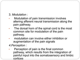 3. Modulation :
• Modulation of pain transmission involves
altering afferent neural transmission along the
pain pathway.
• The dorsal horn of the spinal cord is the most
common site for modulation of the pain
pathway.
• modulation can involve either inhibition or
augmentation of the pain signals
4.Perception :
• Perception of pain is the final common
pathway, which results from the integration of
painful input into the somatosensory and limbic
cortices
 