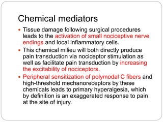 Chemical mediators
 Tissue damage following surgical procedures
leads to the activation of small nociceptive nerve
endings and local inflammatory cells.
 This chemical milieu will both directly produce
pain transduction via nociceptor stimulation as
well as facilitate pain transduction by increasing
the excitability of nociceptors.
 Peripheral sensitization of polymodal C fibers and
high-threshold mechanoreceptors by these
chemicals leads to primary hyperalgesia, which
by definition is an exaggerated response to pain
at the site of injury.
 