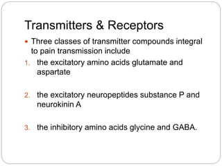 Transmitters & Receptors
 Three classes of transmitter compounds integral
to pain transmission include
1. the excitatory amino acids glutamate and
aspartate
2. the excitatory neuropeptides substance P and
neurokinin A
3. the inhibitory amino acids glycine and GABA.
 