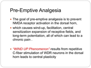 Pre-Emptive Analgesia
 The goal of pre-emptive analgesia is to prevent
NMDA receptor activation in the dorsal horn,
 which causes wind-up, facilitation, central
sensitization expansion of receptive fields, and
long-term potentiation, all of which can lead to a
chronic pain .
 “WIND UP Phenomenon”-results from repetitive
C-fiber stimulation of WDR neurons in the dorsal
horn leads to central plasticity
 