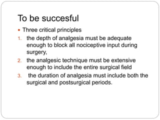 To be succesful
 Three critical principles
1. the depth of analgesia must be adequate
enough to block all nociceptive input during
surgery,
2. the analgesic technique must be extensive
enough to include the entire surgical field
3. the duration of analgesia must include both the
surgical and postsurgical periods.
 