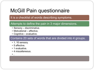 McGill Pain questionnaire
It is a checklist of words describing symptoms.
Attempts to define the pain in 3 major dimensions.
• Sensory – discriminative.
• Motivational – affective.
• Cognitive – evaluative.
Contains 20 sets of words that are divided into 4 groups.
• 1. 10 sensory.
• 5 affective.
• 1 evaluative.
• 4 miscellaneous.
• .
 