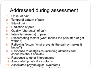 Addressed during assessment
1. Onset of pain
2. Temporal pattern of pain
3. Site of pain
4. Radiation of pain
5. Quality (character) of pain
6. Intensity (severity) of pain
7. Exacerbating factors (what makes the pain start or get
worse?)
8. Relieving factors (what prevents the pain or makes it
better?)
9. Response to analgesics (including attitudes and
concerns about opioids)
10. Response to other interventions
11. Associated physical symptoms
12. Associated psychological symptoms
 