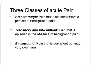 Three Classes of acute Pain
1. Breakthrough: Pain that escalates above a
persistent background pain.
2. Transitory and Intermittant: Pain that is
episodic in the absence of background pain.
3. Background: Pain that is persistent but may
vary over time.
 