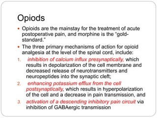 Opiods
 Opioids are the mainstay for the treatment of acute
postoperative pain, and morphine is the “gold-
standard.”
 The three primary mechanisms of action for opioid
analgesia at the level of the spinal cord, include:
1. inhibition of calcium influx presynaptically, which
results in depolarization of the cell membrane and
decreased release of neurotransmitters and
neuropeptides into the synaptic cleft;
2. enhancing potassium efflux from the cell
postsynaptically, which results in hyperpolarization
of the cell and a decrease in pain transmission, and
3. activation of a descending inhibitory pain circuit via
inhibition of GABAergic transmission
 