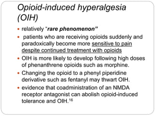 Opioid-induced hyperalgesia
(OIH)
 relatively “rare phenomenon”
 patients who are receiving opioids suddenly and
paradoxically become more sensitive to pain
despite continued treatment with opioids
 OIH is more likely to develop following high doses
of phenanthrene opioids such as morphine.
 Changing the opioid to a phenyl piperidine
derivative such as fentanyl may thwart OIH.
 evidence that coadministration of an NMDA
receptor antagonist can abolish opioid-induced
tolerance and OIH.16
 