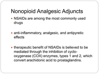 Nonopioid Analgesic Adjuncts
 NSAIDs are among the most commonly used
drugs
 anti-inflammatory, analgesic, and antipyretic
effects
 therapeutic benefit of NSAIDs is believed to be
mediated through the inhibition of cyclo-
oxygenase (COX) enzymes, types 1 and 2, which
convert arachidonic acid to prostaglandins.
 