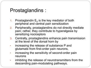 Prostaglandins :
1. Prostaglandin E2 is the key mediator of both
peripheral and central pain sensitization
2. Peripherally, prostaglandins do not directly mediate
pain; rather, they contribute to hyperalgesia by
sensitizing nociceptors
3. Centrally, prostaglandins enhance pain transmission
at the level of the dorsal horn by
• increasing the release of substance P and
glutamate from first-order pain neurons,
• increasing the sensitivity of second-order pain
neurons
• inhibiting the release of neurotransmitters from the
descending pain-modulating pathways.
 
