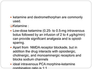  ketamine and dextromethorphan are commonly
used.
Ketamine :
 Low-dose ketamine (0.25- to 0.5-mg intravenous
bolus followed by an infusion of 2 to 4 µg/kg/min)
can provide significant analgesia and is opioid-
sparing.
 Apart from NMDA receptor blockade, but in
addition the drug interacts with opioidergic,
cholinergic, and monoaminergic receptors and
blocks sodium channels
 ideal intravenous PCA morphine-ketamine
 