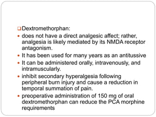 Dextromethorphan:
 does not have a direct analgesic affect; rather,
analgesia is likely mediated by its NMDA receptor
antagonism.
 It has been used for many years as an antitussive
 It can be administered orally, intravenously, and
intramuscularly.
 inhibit secondary hyperalgesia following
peripheral burn injury and cause a reduction in
temporal summation of pain.
 preoperative administration of 150 mg of oral
dextromethorphan can reduce the PCA morphine
requirements
 