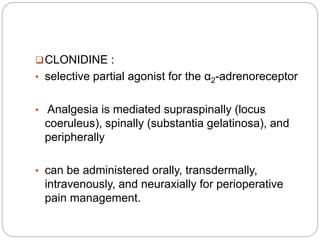 CLONIDINE :
• selective partial agonist for the α2-adrenoreceptor
• Analgesia is mediated supraspinally (locus
coeruleus), spinally (substantia gelatinosa), and
peripherally
• can be administered orally, transdermally,
intravenously, and neuraxially for perioperative
pain management.
 