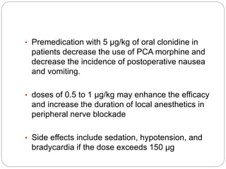 • Premedication with 5 µg/kg of oral clonidine in
patients decrease the use of PCA morphine and
decrease the incidence of postoperative nausea
and vomiting.
• doses of 0.5 to 1 µg/kg may enhance the efficacy
and increase the duration of local anesthetics in
peripheral nerve blockade
• Side effects include sedation, hypotension, and
bradycardia if the dose exceeds 150 µg
 