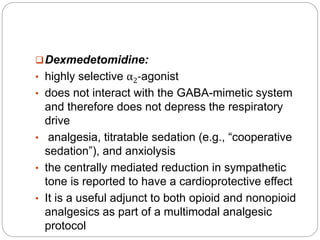 Dexmedetomidine:
• highly selective α2-agonist
• does not interact with the GABA-mimetic system
and therefore does not depress the respiratory
drive
• analgesia, titratable sedation (e.g., “cooperative
sedation”), and anxiolysis
• the centrally mediated reduction in sympathetic
tone is reported to have a cardioprotective effect
• It is a useful adjunct to both opioid and nonopioid
analgesics as part of a multimodal analgesic
protocol
 