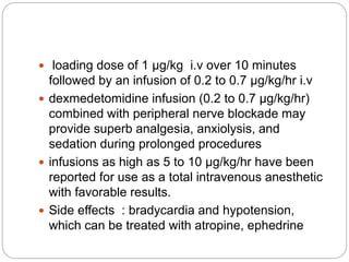  loading dose of 1 µg/kg i.v over 10 minutes
followed by an infusion of 0.2 to 0.7 µg/kg/hr i.v
 dexmedetomidine infusion (0.2 to 0.7 µg/kg/hr)
combined with peripheral nerve blockade may
provide superb analgesia, anxiolysis, and
sedation during prolonged procedures
 infusions as high as 5 to 10 µg/kg/hr have been
reported for use as a total intravenous anesthetic
with favorable results.
 Side effects : bradycardia and hypotension,
which can be treated with atropine, ephedrine
 