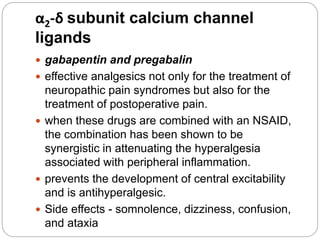 α2-δ subunit calcium channel
ligands
 gabapentin and pregabalin
 effective analgesics not only for the treatment of
neuropathic pain syndromes but also for the
treatment of postoperative pain.
 when these drugs are combined with an NSAID,
the combination has been shown to be
synergistic in attenuating the hyperalgesia
associated with peripheral inflammation.
 prevents the development of central excitability
and is antihyperalgesic.
 Side effects - somnolence, dizziness, confusion,
and ataxia
 