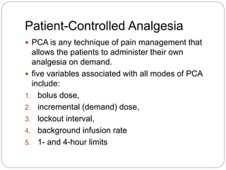 Patient-Controlled Analgesia
 PCA is any technique of pain management that
allows the patients to administer their own
analgesia on demand.
 five variables associated with all modes of PCA
include:
1. bolus dose,
2. incremental (demand) dose,
3. lockout interval,
4. background infusion rate
5. 1- and 4-hour limits
 