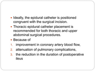  Ideally, the epidural catheter is positioned
congruent with the surgical incision.
 Thoracic epidural catheter placement is
recommended for both thoracic and upper
abdominal surgical procedures.
 Because of
1. improvement in coronary artery blood flow,
2. attenuation of pulmonary complications,
3. the reduction in the duration of postoperative
ileus
 