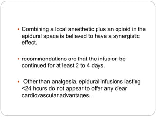  Combining a local anesthetic plus an opioid in the
epidural space is believed to have a synergistic
effect.
 recommendations are that the infusion be
continued for at least 2 to 4 days.
 Other than analgesia, epidural infusions lasting
<24 hours do not appear to offer any clear
cardiovascular advantages.
 